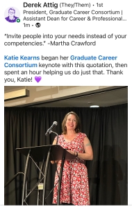 A woman in a red printed dress is standing at a podium. This is a LinkedIn post from Derek Attig. The text reads, "'Invite people into your needs instead of your competencies.' -Martha Crawford. Katie Kearns began her Graduate Career Consortium keynote with this quotation, then spent an hour helping us do just that. Thank you, Katie! Heart emoji."
